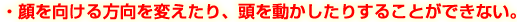 顔を向ける方向を変えたり、頭を動かしたりすることができない。