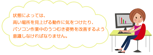 状態によっては、高い場所を見上げる作業に気をつけたり、パソコン作業中のうつむき姿勢を改善するよう意識しなければなりません。