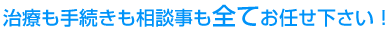 治療も手続きも相談事も全てお任せ下さい