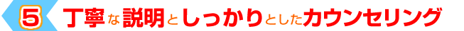 ５「丁寧な説明としっかりとしたカウンセリング」